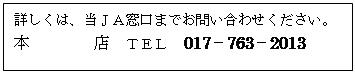 テキスト ボックス: 詳しくは、当ＪＡ窓口までお問い合わせください。  本店　ＴＥＬ　017－763－2013　   